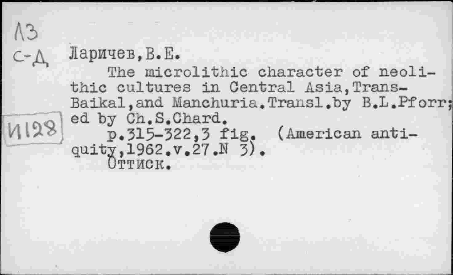 ﻿
Ларичев,В.Е.
The microlithic character of neolithic cultures in Central Asia,Trans-Baikal, and. Manchuria.Transi.by B.L.Pforr ed. by Ch, S.Chard..
p.315-322,3 fig. (American antiquity ,1962.V.27.N 3).
Оттиск.